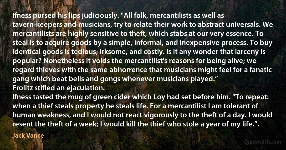 Ifness pursed his lips judiciously. "All folk, mercantilists as well as tavern-keepers and musicians, try to relate their work to abstract universals. We mercantilists are highly sensitive to theft, which stabs at our very essence. To steal is to acquire goods by a simple, informal, and inexpensive process. To buy identical goods is tedious, irksome, and costly. Is it any wonder that larceny is popular? Nonetheless it voids the mercantilist's reasons for being alive; we regard thieves with the same abhorrence that musicians might feel for a fanatic gang which beat bells and gongs whenever musicians played.”
Frolitz stifled an ejaculation.
Ifness tasted the mug of green cider which Loy had set before him. "To repeat: when a thief steals property he steals life. For a mercantilist I am tolerant of human weakness, and I would not react vigorously to the theft of a day. I would resent the theft of a week; I would kill the thief who stole a year of my life.”. (Jack Vance)