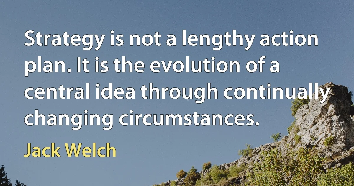 Strategy is not a lengthy action plan. It is the evolution of a central idea through continually changing circumstances. (Jack Welch)