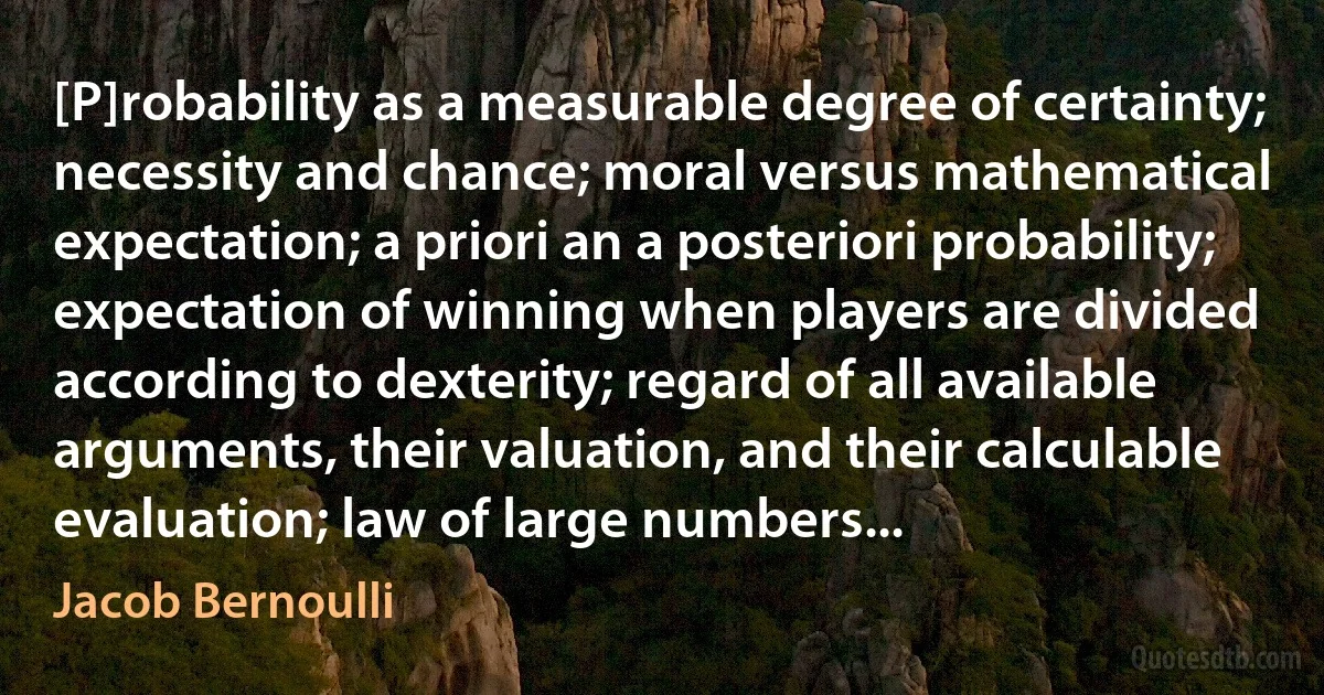 [P]robability as a measurable degree of certainty; necessity and chance; moral versus mathematical expectation; a priori an a posteriori probability; expectation of winning when players are divided according to dexterity; regard of all available arguments, their valuation, and their calculable evaluation; law of large numbers... (Jacob Bernoulli)