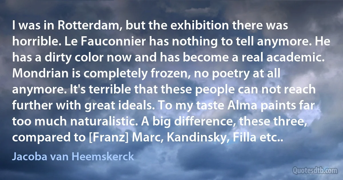 I was in Rotterdam, but the exhibition there was horrible. Le Fauconnier has nothing to tell anymore. He has a dirty color now and has become a real academic. Mondrian is completely frozen, no poetry at all anymore. It's terrible that these people can not reach further with great ideals. To my taste Alma paints far too much naturalistic. A big difference, these three, compared to [Franz] Marc, Kandinsky, Filla etc.. (Jacoba van Heemskerck)