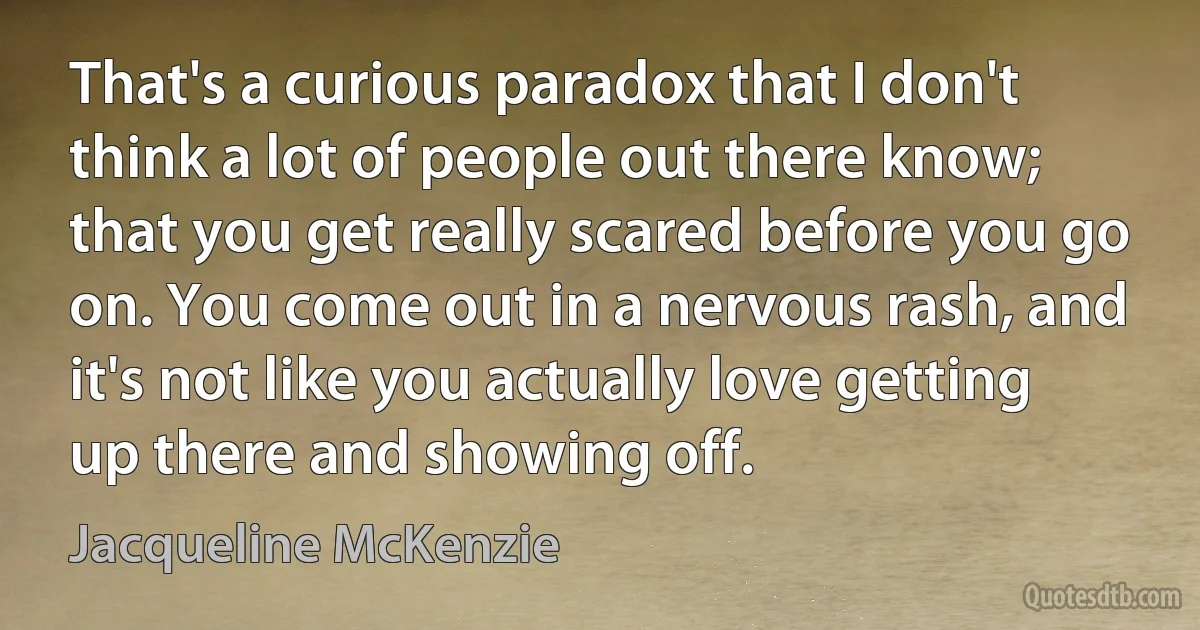 That's a curious paradox that I don't think a lot of people out there know; that you get really scared before you go on. You come out in a nervous rash, and it's not like you actually love getting up there and showing off. (Jacqueline McKenzie)