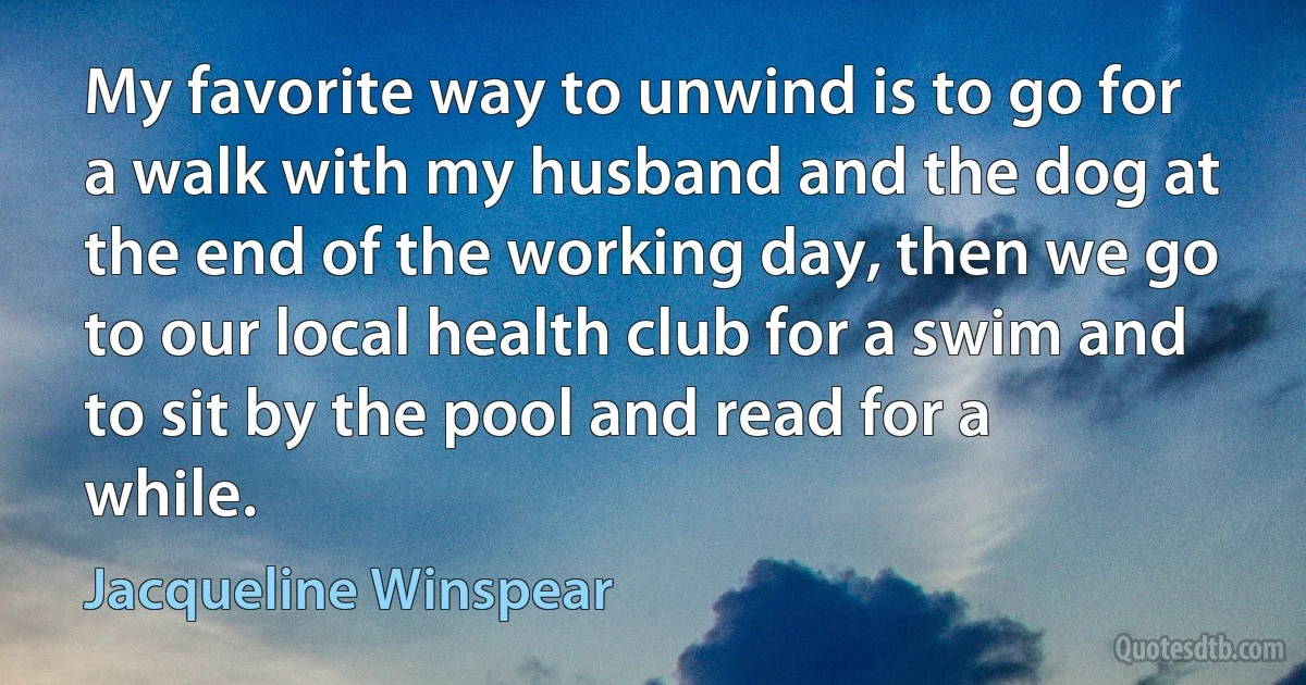 My favorite way to unwind is to go for a walk with my husband and the dog at the end of the working day, then we go to our local health club for a swim and to sit by the pool and read for a while. (Jacqueline Winspear)