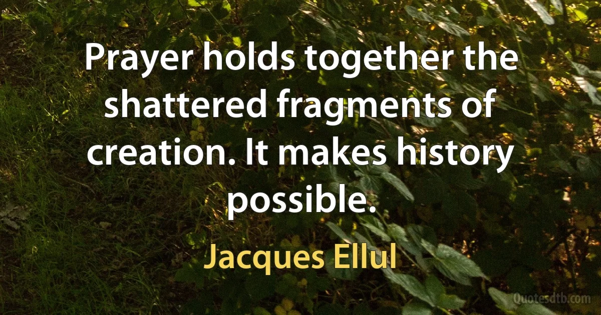 Prayer holds together the shattered fragments of creation. It makes history possible. (Jacques Ellul)