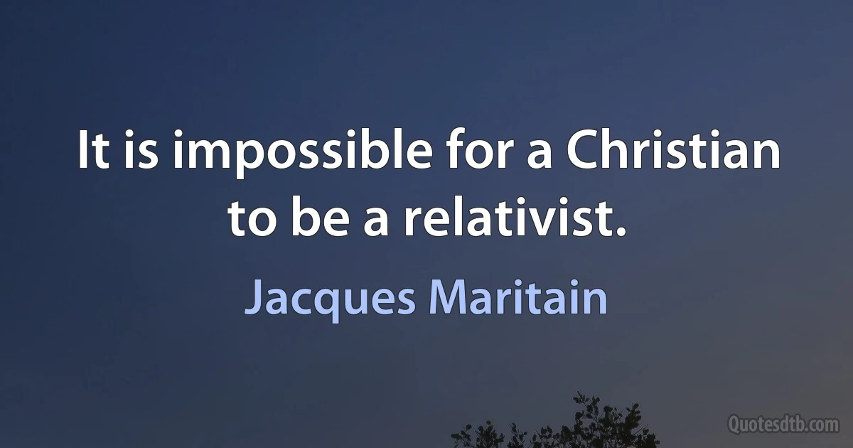 It is impossible for a Christian to be a relativist. (Jacques Maritain)