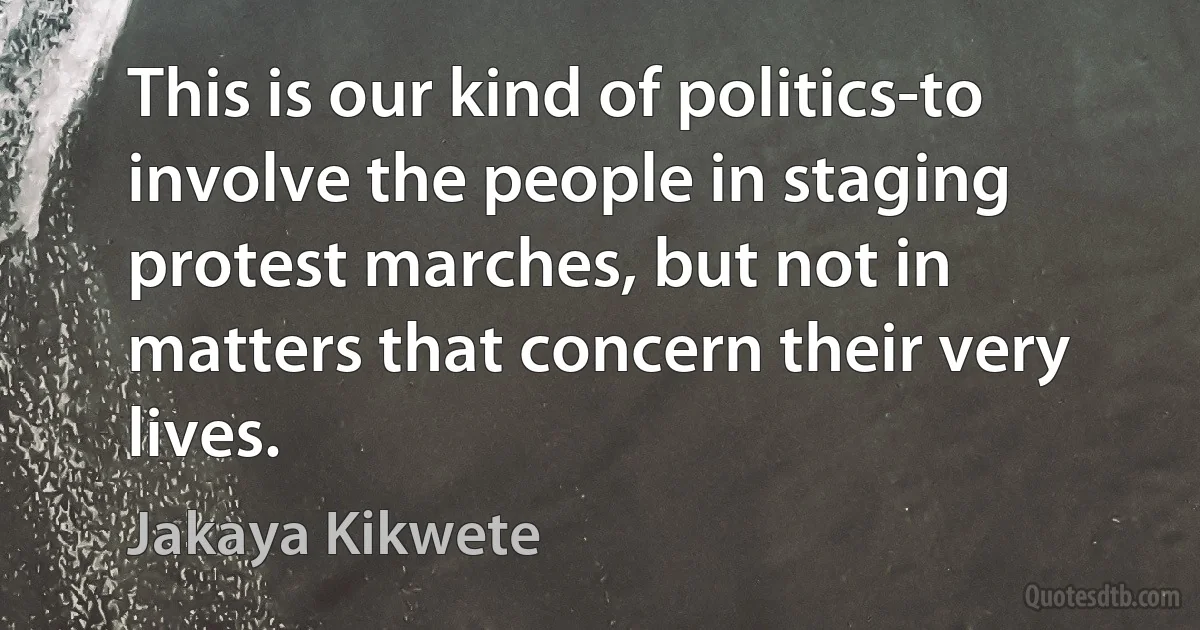 This is our kind of politics-to involve the people in staging protest marches, but not in matters that concern their very lives. (Jakaya Kikwete)