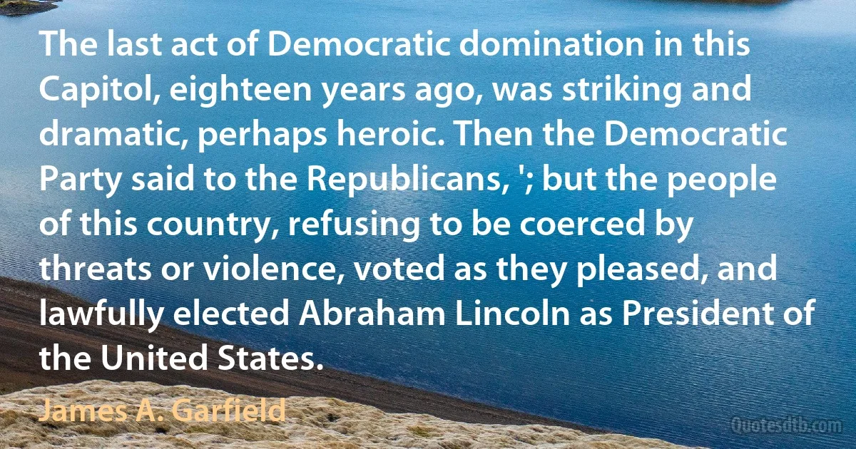 The last act of Democratic domination in this Capitol, eighteen years ago, was striking and dramatic, perhaps heroic. Then the Democratic Party said to the Republicans, '; but the people of this country, refusing to be coerced by threats or violence, voted as they pleased, and lawfully elected Abraham Lincoln as President of the United States. (James A. Garfield)