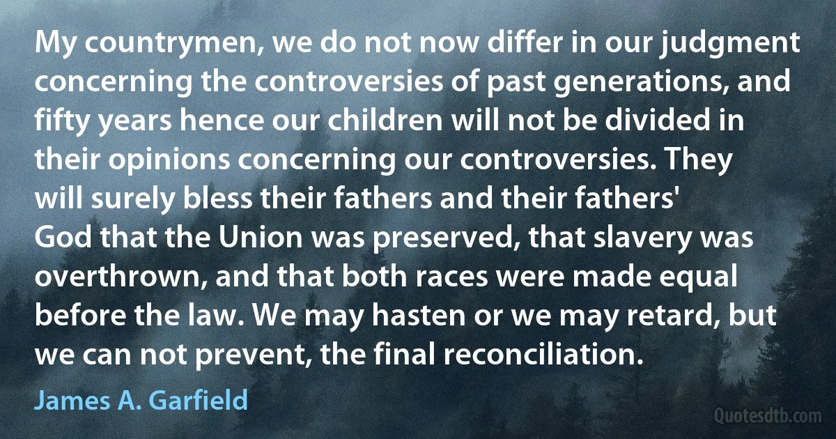 My countrymen, we do not now differ in our judgment concerning the controversies of past generations, and fifty years hence our children will not be divided in their opinions concerning our controversies. They will surely bless their fathers and their fathers' God that the Union was preserved, that slavery was overthrown, and that both races were made equal before the law. We may hasten or we may retard, but we can not prevent, the final reconciliation. (James A. Garfield)