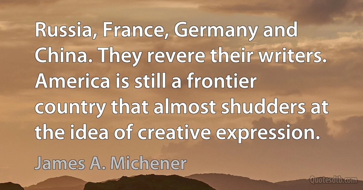 Russia, France, Germany and China. They revere their writers. America is still a frontier country that almost shudders at the idea of creative expression. (James A. Michener)