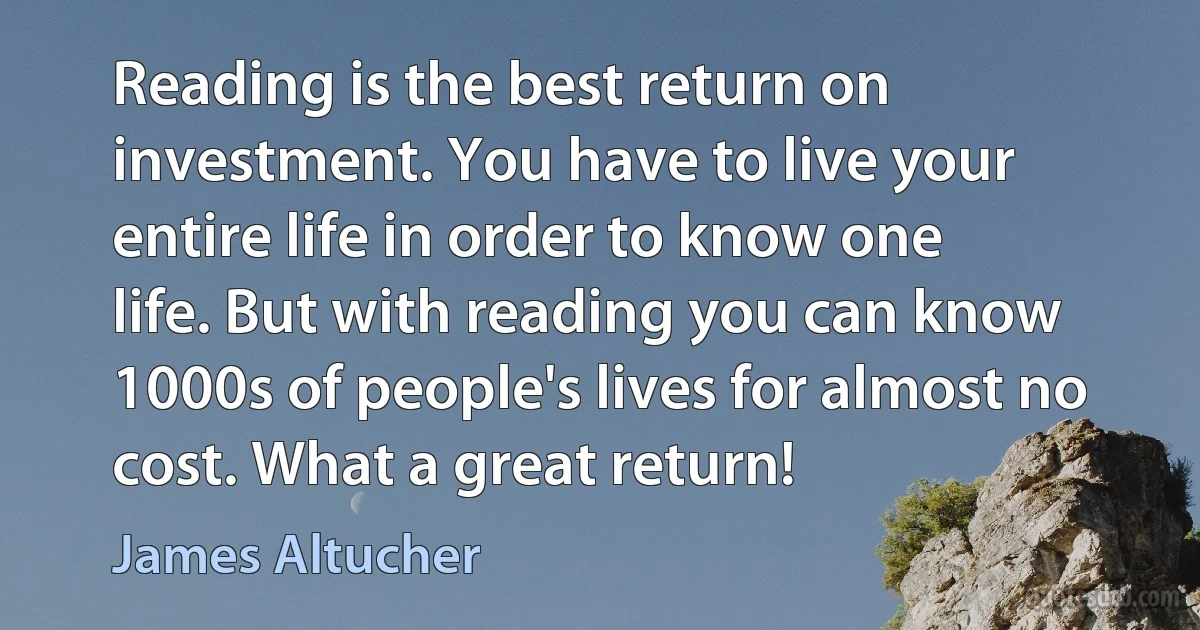 Reading is the best return on investment. You have to live your entire life in order to know one life. But with reading you can know 1000s of people's lives for almost no cost. What a great return! (James Altucher)