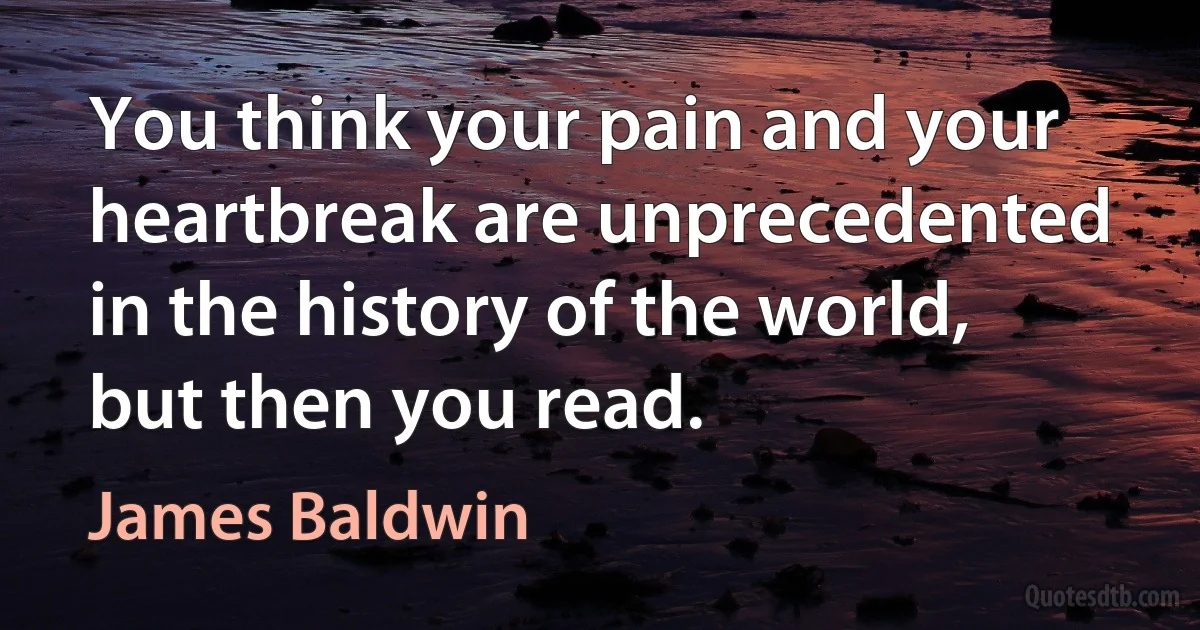 You think your pain and your heartbreak are unprecedented in the history of the world, but then you read. (James Baldwin)