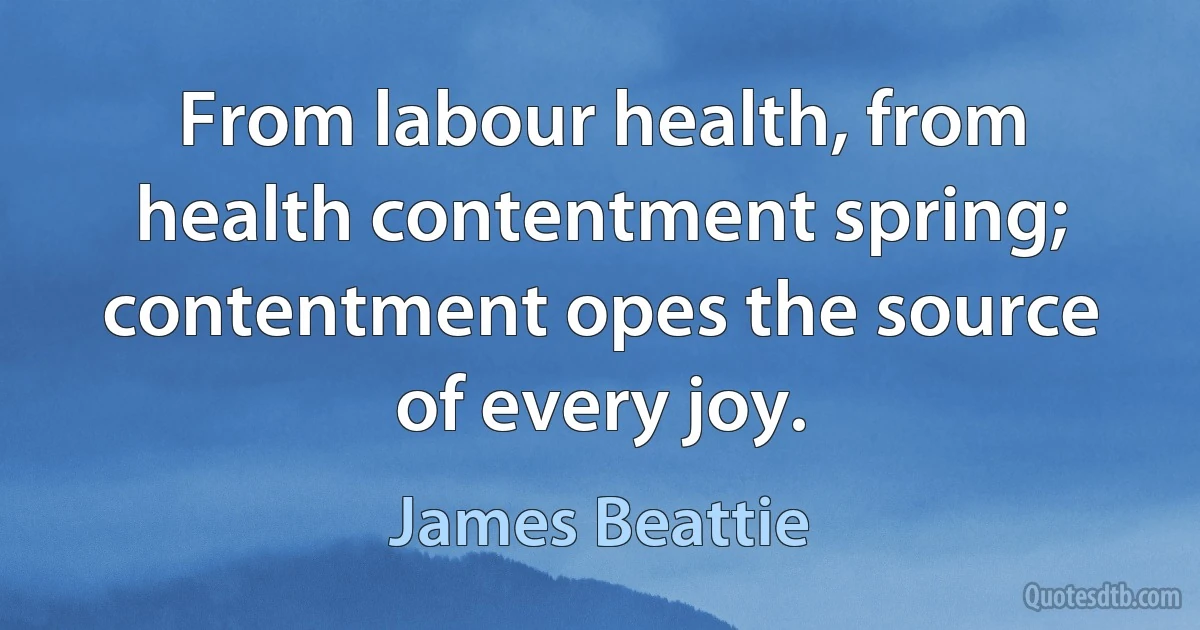 From labour health, from health contentment spring; contentment opes the source of every joy. (James Beattie)