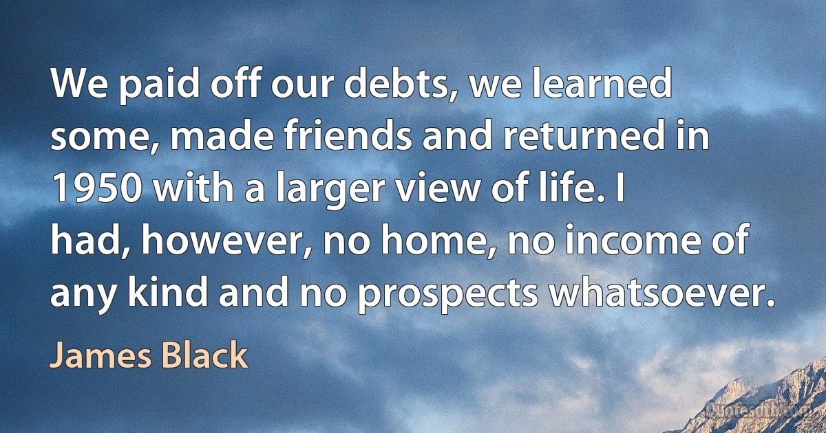 We paid off our debts, we learned some, made friends and returned in 1950 with a larger view of life. I had, however, no home, no income of any kind and no prospects whatsoever. (James Black)