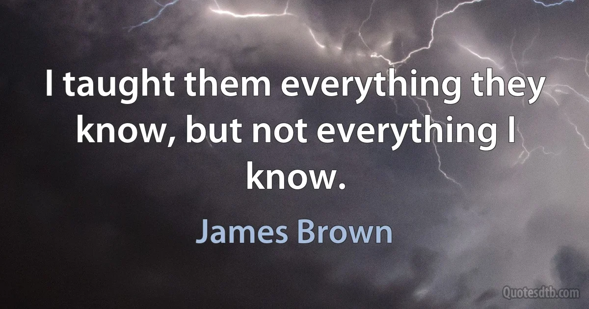 I taught them everything they know, but not everything I know. (James Brown)