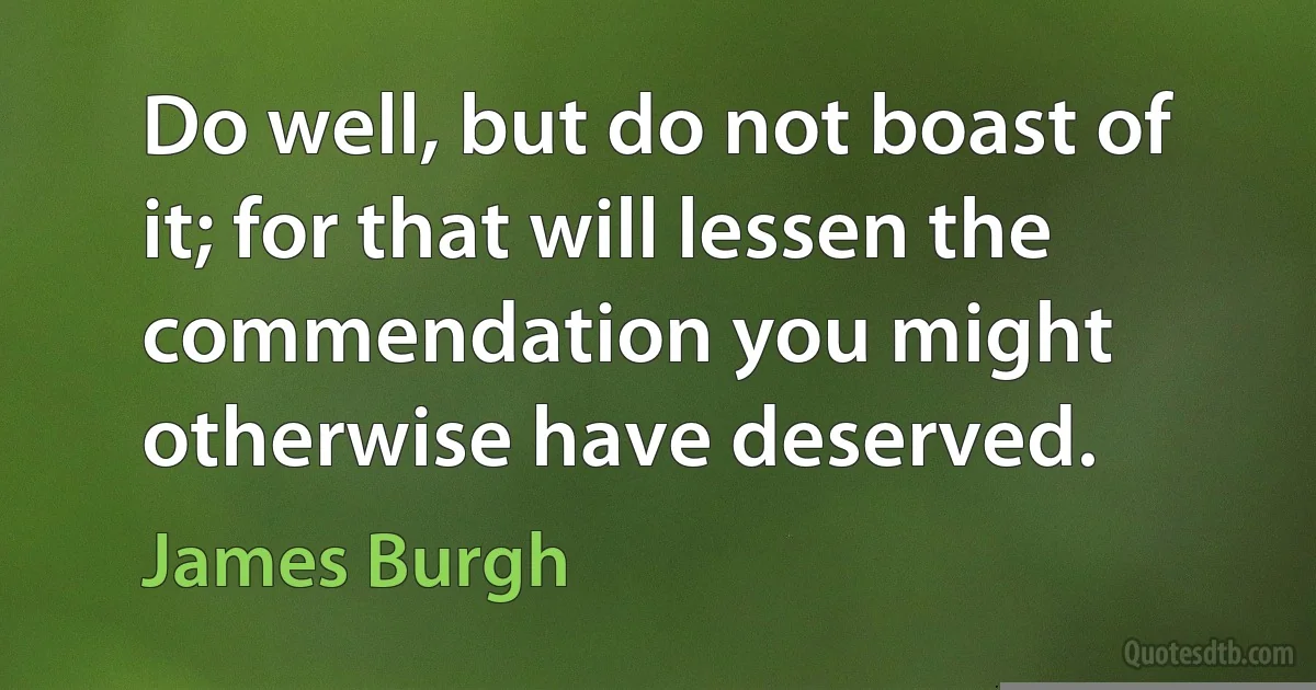 Do well, but do not boast of it; for that will lessen the commendation you might otherwise have deserved. (James Burgh)