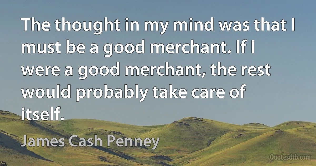 The thought in my mind was that I must be a good merchant. If I were a good merchant, the rest would probably take care of itself. (James Cash Penney)