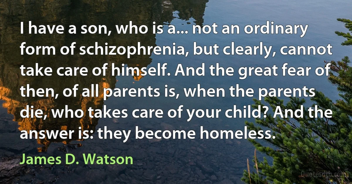 I have a son, who is a... not an ordinary form of schizophrenia, but clearly, cannot take care of himself. And the great fear of then, of all parents is, when the parents die, who takes care of your child? And the answer is: they become homeless. (James D. Watson)