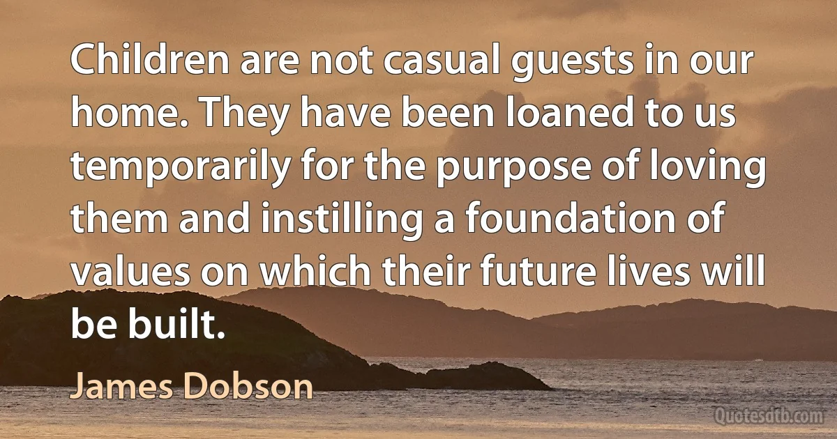 Children are not casual guests in our home. They have been loaned to us temporarily for the purpose of loving them and instilling a foundation of values on which their future lives will be built. (James Dobson)