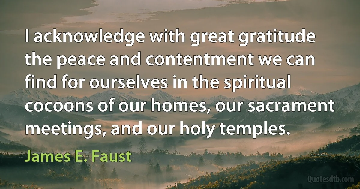 I acknowledge with great gratitude the peace and contentment we can find for ourselves in the spiritual cocoons of our homes, our sacrament meetings, and our holy temples. (James E. Faust)