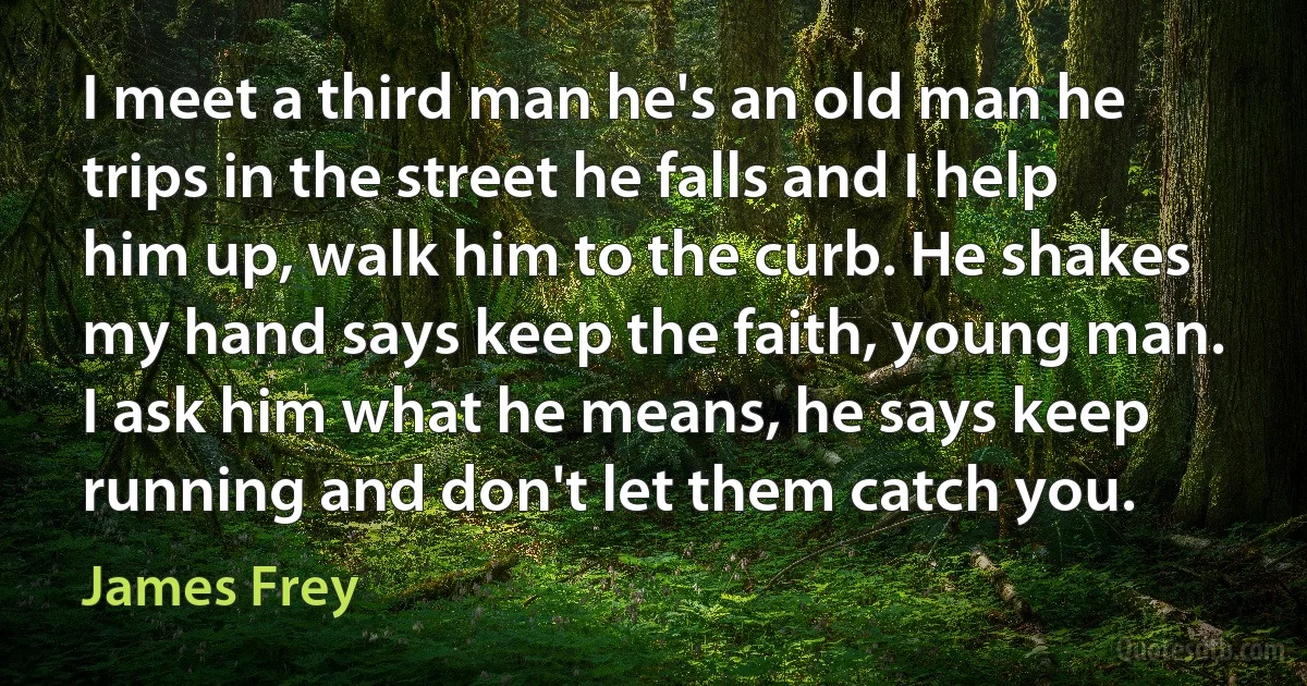 I meet a third man he's an old man he trips in the street he falls and I help him up, walk him to the curb. He shakes my hand says keep the faith, young man. I ask him what he means, he says keep running and don't let them catch you. (James Frey)