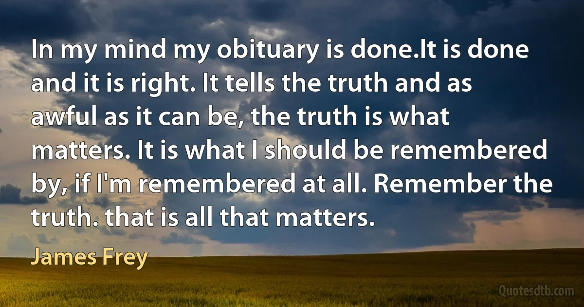 In my mind my obituary is done.It is done and it is right. It tells the truth and as awful as it can be, the truth is what matters. It is what I should be remembered by, if I'm remembered at all. Remember the truth. that is all that matters. (James Frey)