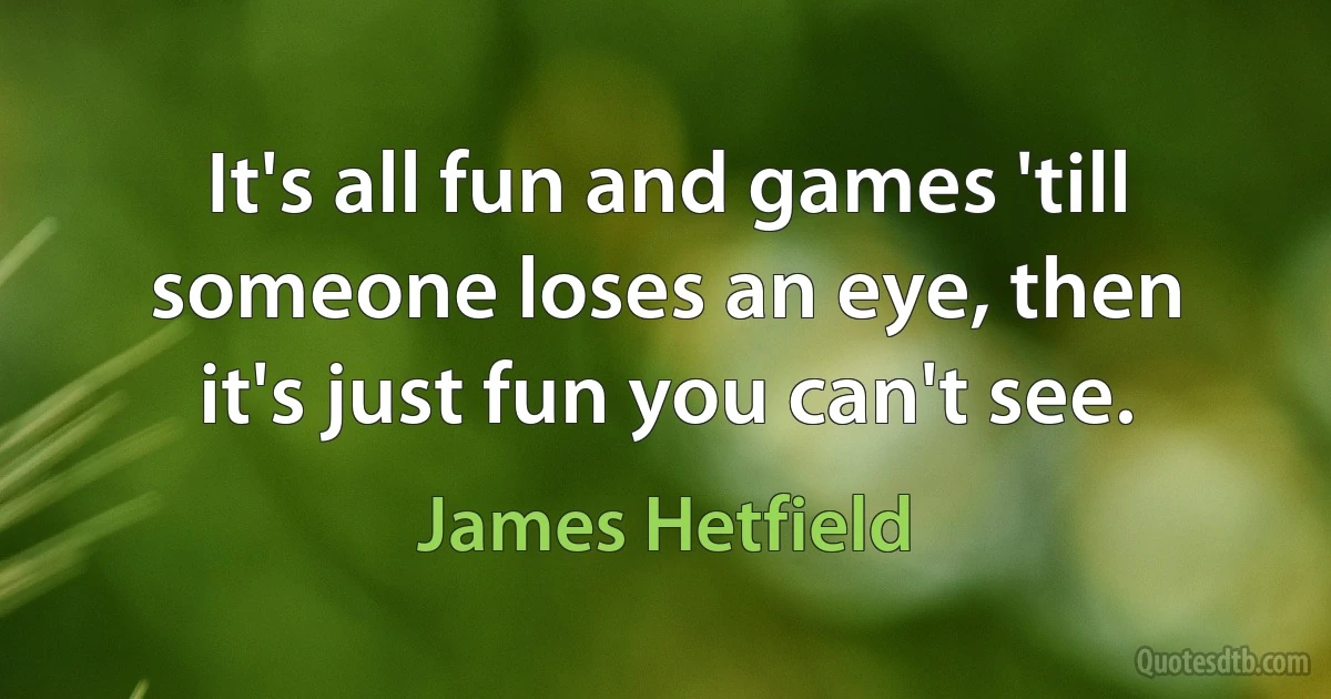 It's all fun and games 'till someone loses an eye, then it's just fun you can't see. (James Hetfield)