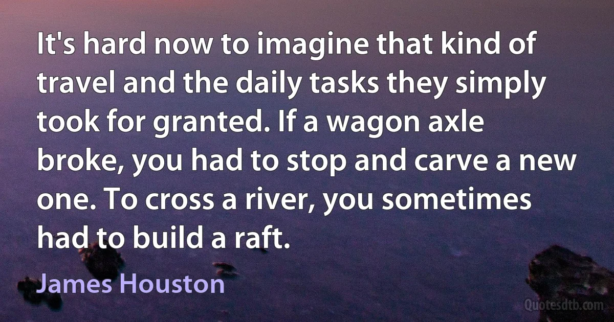 It's hard now to imagine that kind of travel and the daily tasks they simply took for granted. If a wagon axle broke, you had to stop and carve a new one. To cross a river, you sometimes had to build a raft. (James Houston)