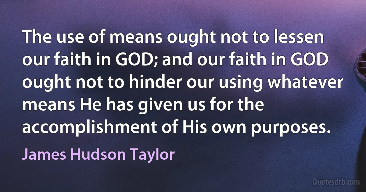 The use of means ought not to lessen our faith in GOD; and our faith in GOD ought not to hinder our using whatever means He has given us for the accomplishment of His own purposes. (James Hudson Taylor)