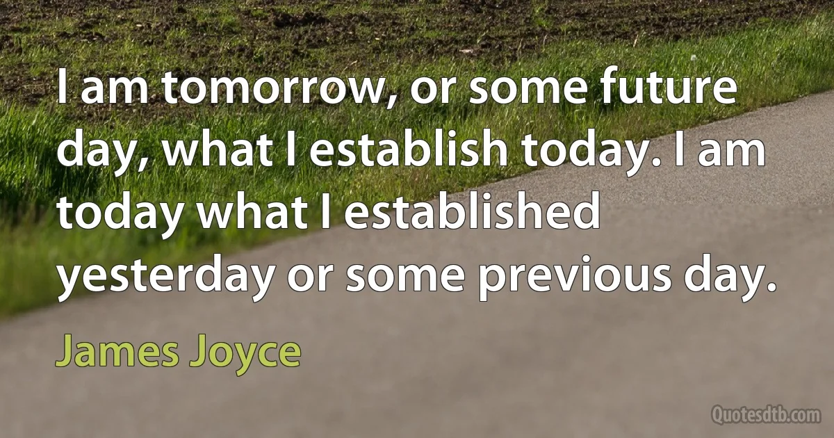 I am tomorrow, or some future day, what I establish today. I am today what I established yesterday or some previous day. (James Joyce)