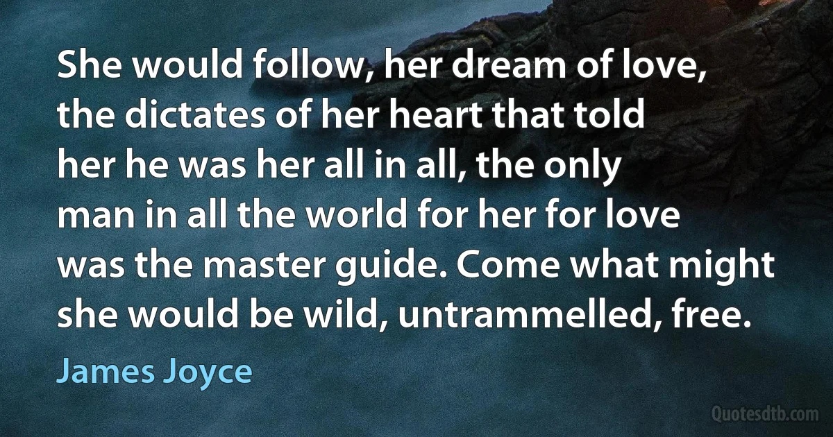 She would follow, her dream of love, the dictates of her heart that told her he was her all in all, the only man in all the world for her for love was the master guide. Come what might she would be wild, untrammelled, free. (James Joyce)