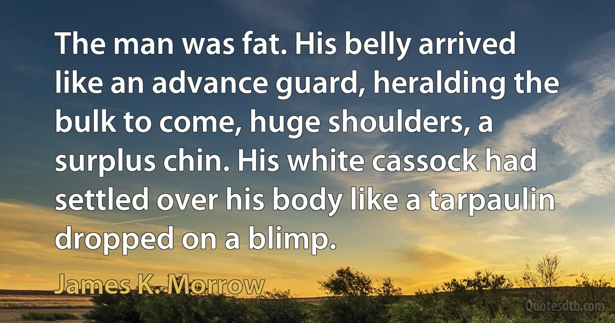 The man was fat. His belly arrived like an advance guard, heralding the bulk to come, huge shoulders, a surplus chin. His white cassock had settled over his body like a tarpaulin dropped on a blimp. (James K. Morrow)