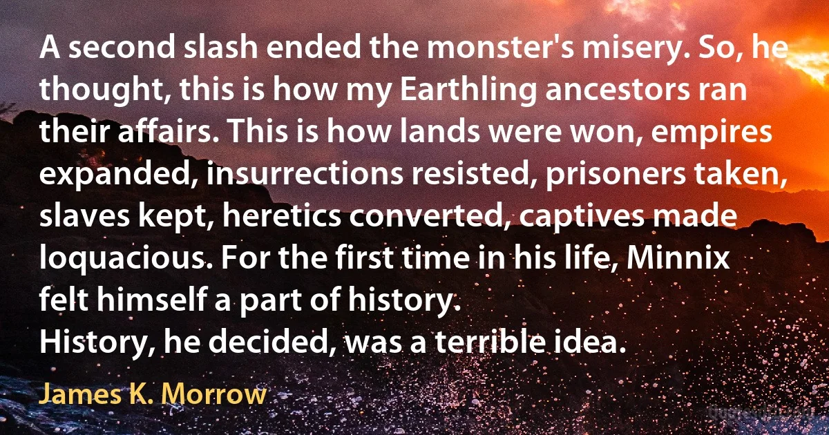 A second slash ended the monster's misery. So, he thought, this is how my Earthling ancestors ran their affairs. This is how lands were won, empires expanded, insurrections resisted, prisoners taken, slaves kept, heretics converted, captives made loquacious. For the first time in his life, Minnix felt himself a part of history.
History, he decided, was a terrible idea. (James K. Morrow)