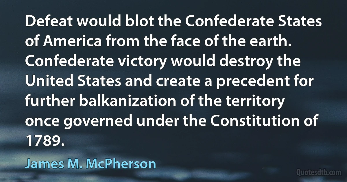 Defeat would blot the Confederate States of America from the face of the earth. Confederate victory would destroy the United States and create a precedent for further balkanization of the territory once governed under the Constitution of 1789. (James M. McPherson)