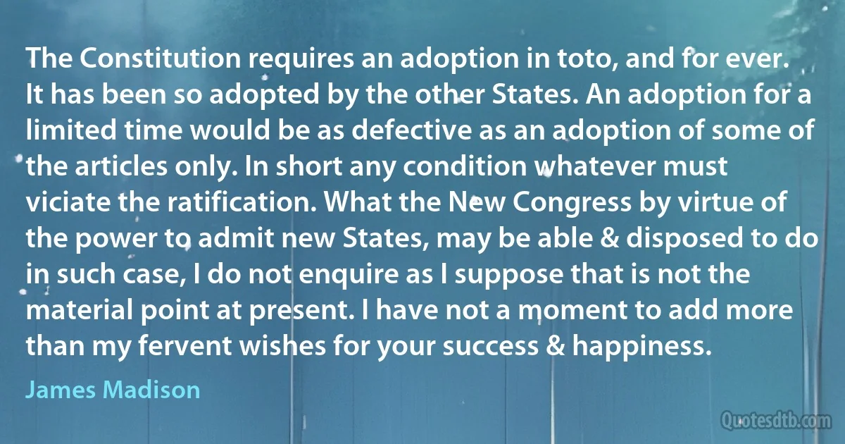 The Constitution requires an adoption in toto, and for ever. It has been so adopted by the other States. An adoption for a limited time would be as defective as an adoption of some of the articles only. In short any condition whatever must viciate the ratification. What the New Congress by virtue of the power to admit new States, may be able & disposed to do in such case, I do not enquire as I suppose that is not the material point at present. I have not a moment to add more than my fervent wishes for your success & happiness. (James Madison)