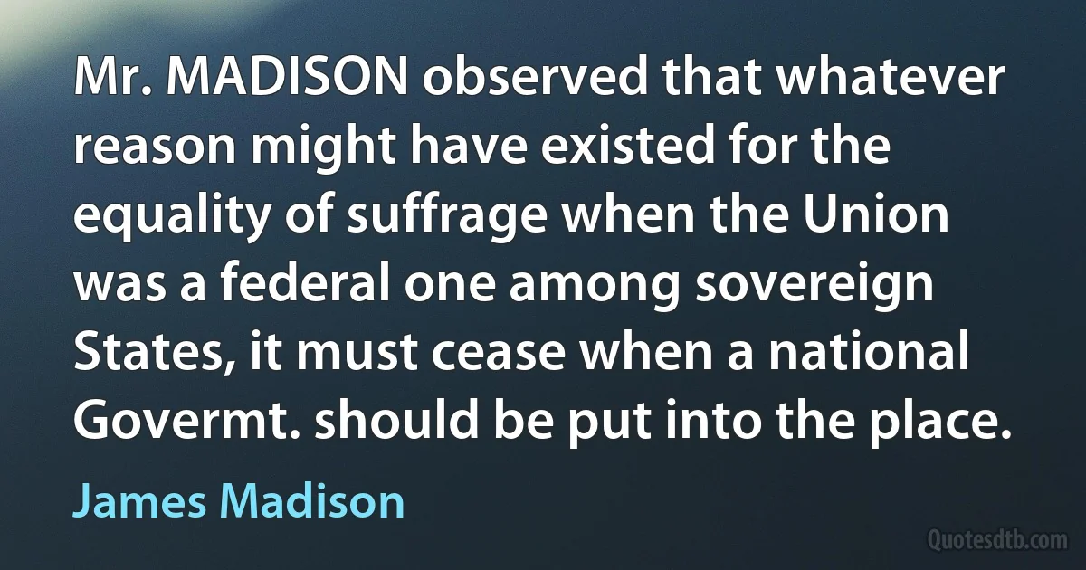 Mr. MADISON observed that whatever reason might have existed for the equality of suffrage when the Union was a federal one among sovereign States, it must cease when a national Govermt. should be put into the place. (James Madison)