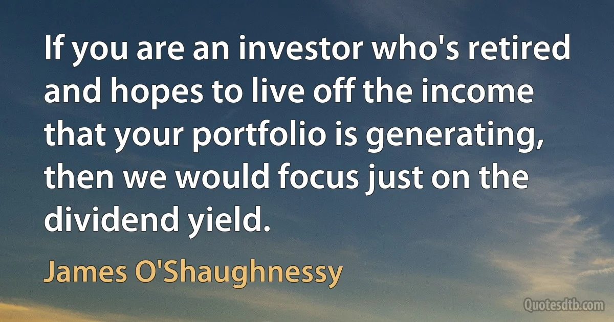 If you are an investor who's retired and hopes to live off the income that your portfolio is generating, then we would focus just on the dividend yield. (James O'Shaughnessy)