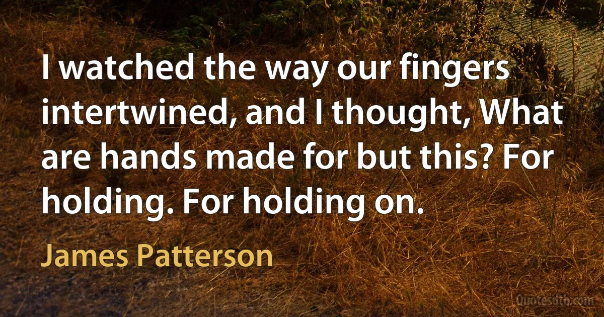 I watched the way our fingers intertwined, and I thought, What are hands made for but this? For holding. For holding on. (James Patterson)