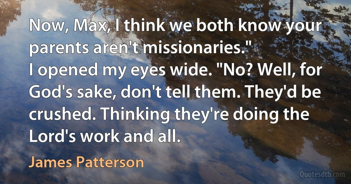 Now, Max, I think we both know your parents aren't missionaries."
I opened my eyes wide. "No? Well, for God's sake, don't tell them. They'd be crushed. Thinking they're doing the
Lord's work and all. (James Patterson)