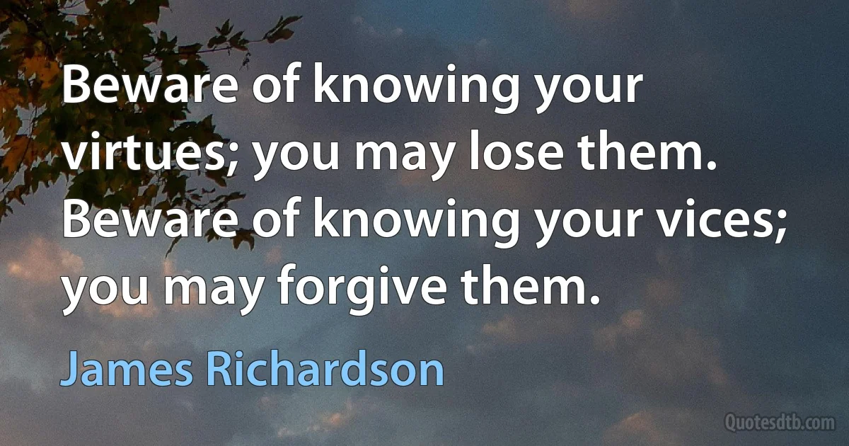 Beware of knowing your virtues; you may lose them. Beware of knowing your vices; you may forgive them. (James Richardson)