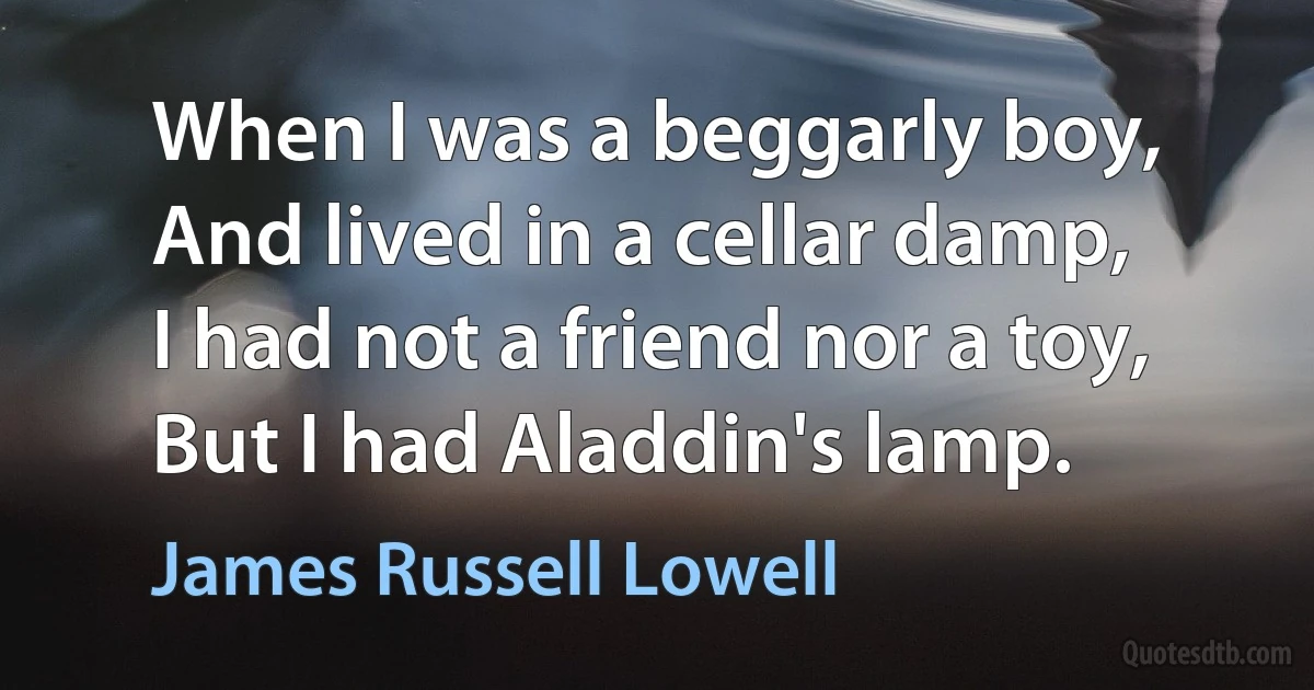 When I was a beggarly boy,
And lived in a cellar damp,
I had not a friend nor a toy,
But I had Aladdin's lamp. (James Russell Lowell)