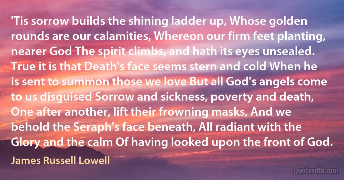 'Tis sorrow builds the shining ladder up, Whose golden rounds are our calamities, Whereon our firm feet planting, nearer God The spirit climbs, and hath its eyes unsealed. True it is that Death's face seems stern and cold When he is sent to summon those we love But all God's angels come to us disguised Sorrow and sickness, poverty and death, One after another, lift their frowning masks, And we behold the Seraph's face beneath, All radiant with the Glory and the calm Of having looked upon the front of God. (James Russell Lowell)