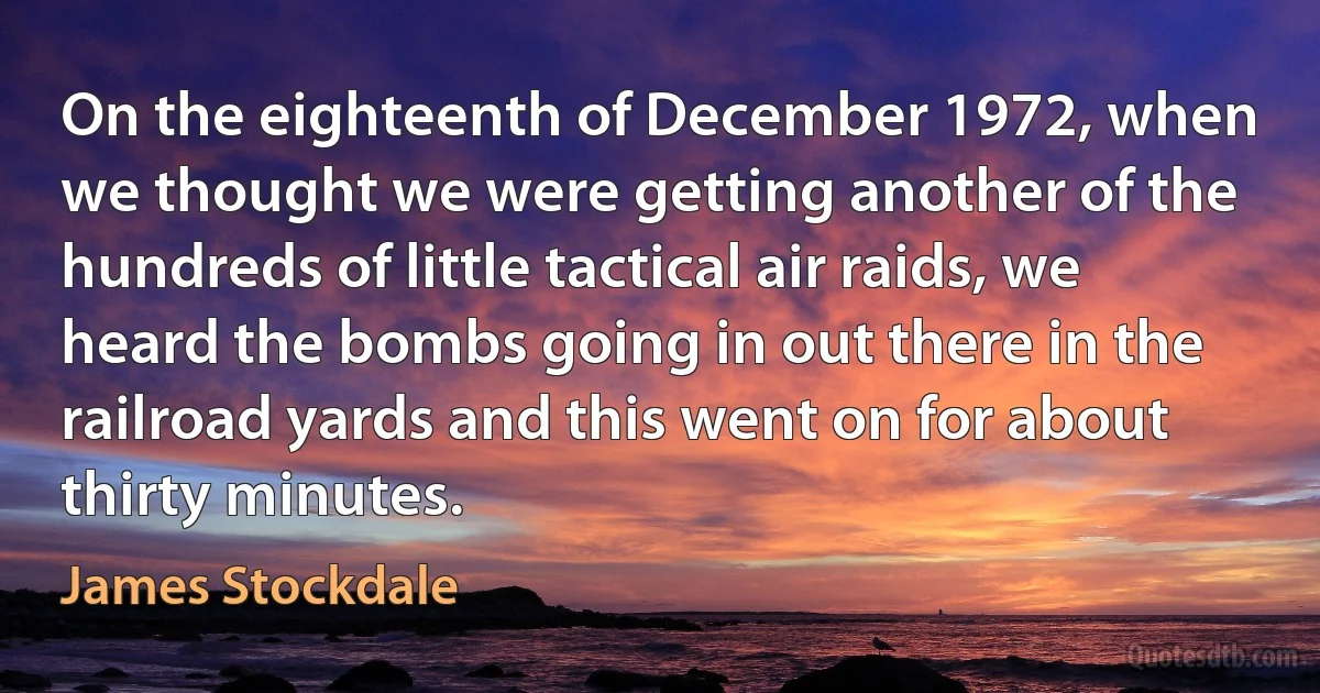 On the eighteenth of December 1972, when we thought we were getting another of the hundreds of little tactical air raids, we heard the bombs going in out there in the railroad yards and this went on for about thirty minutes. (James Stockdale)