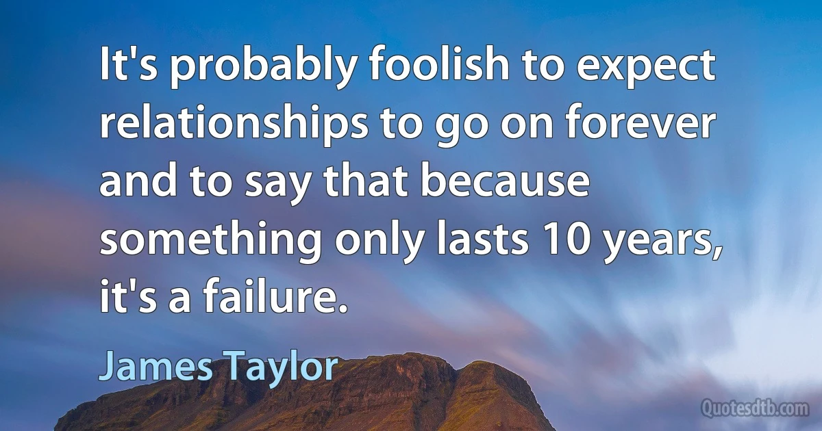 It's probably foolish to expect relationships to go on forever and to say that because something only lasts 10 years, it's a failure. (James Taylor)