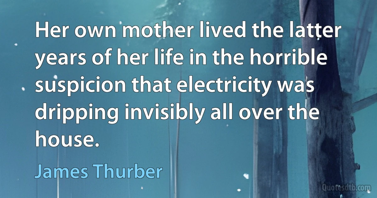 Her own mother lived the latter years of her life in the horrible suspicion that electricity was dripping invisibly all over the house. (James Thurber)