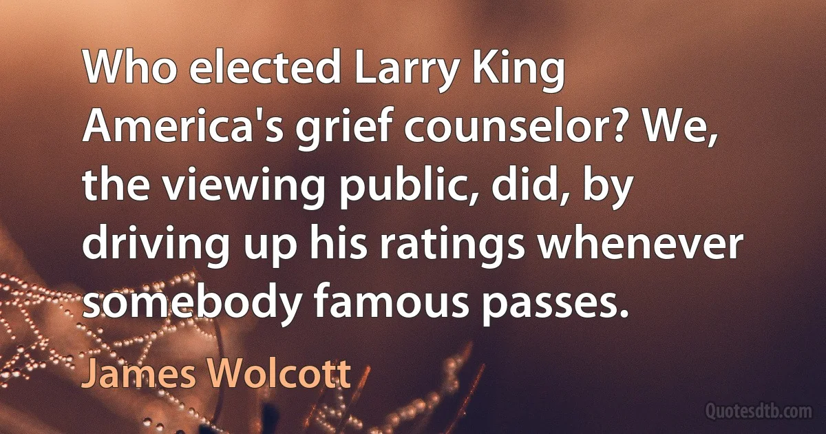 Who elected Larry King America's grief counselor? We, the viewing public, did, by driving up his ratings whenever somebody famous passes. (James Wolcott)