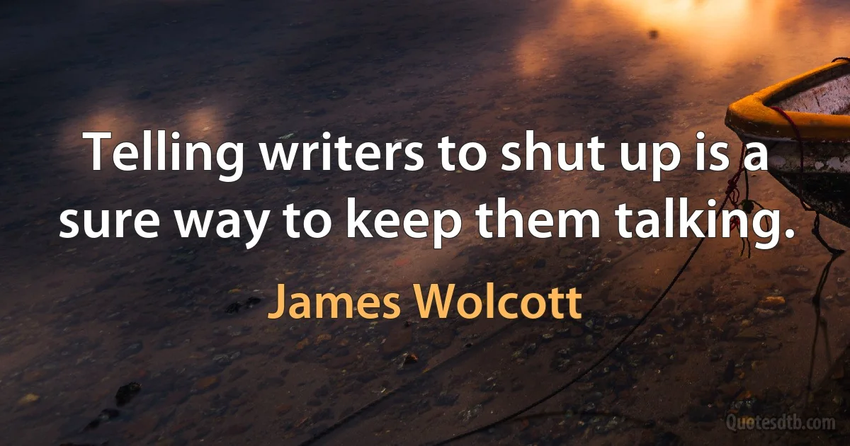 Telling writers to shut up is a sure way to keep them talking. (James Wolcott)