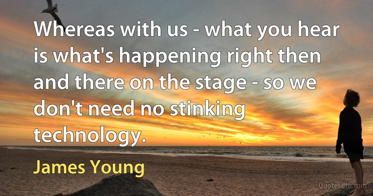 Whereas with us - what you hear is what's happening right then and there on the stage - so we don't need no stinking technology. (James Young)