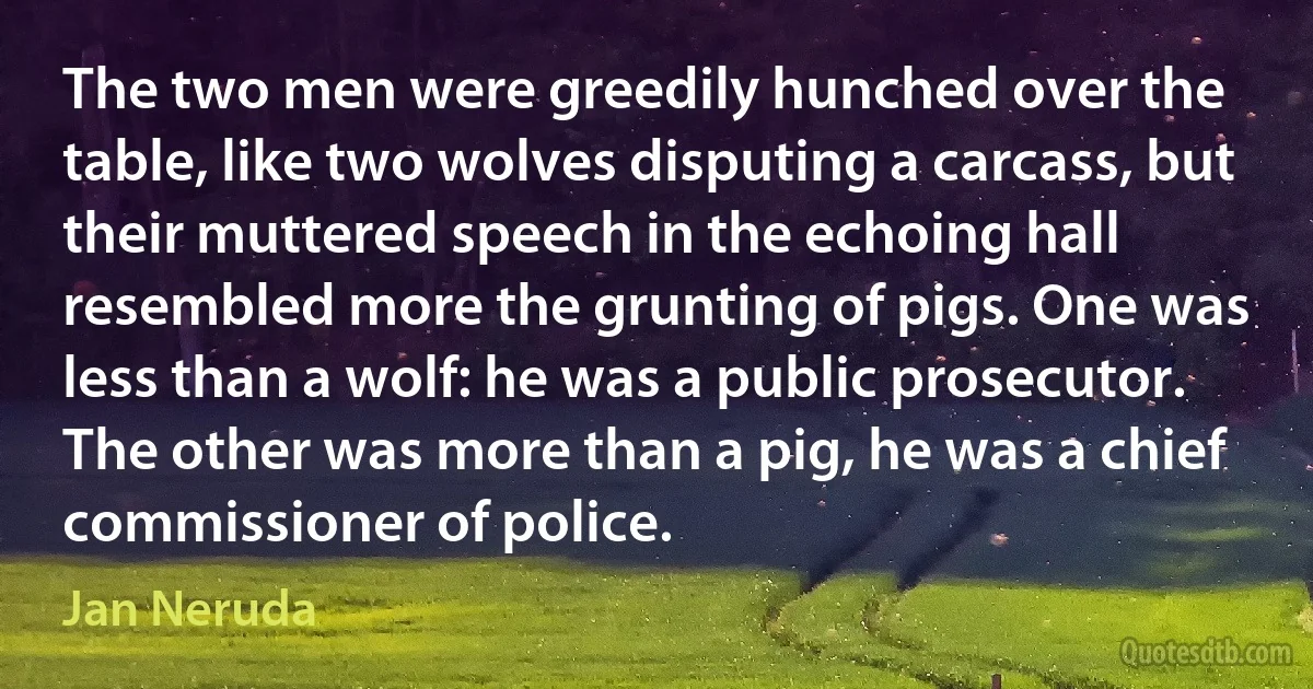 The two men were greedily hunched over the table, like two wolves disputing a carcass, but their muttered speech in the echoing hall resembled more the grunting of pigs. One was less than a wolf: he was a public prosecutor. The other was more than a pig, he was a chief commissioner of police. (Jan Neruda)