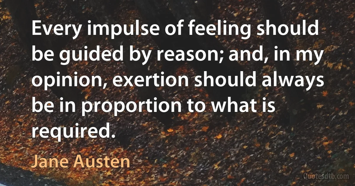 Every impulse of feeling should be guided by reason; and, in my opinion, exertion should always be in proportion to what is required. (Jane Austen)