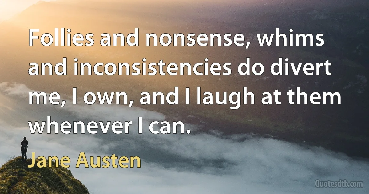 Follies and nonsense, whims and inconsistencies do divert me, I own, and I laugh at them whenever I can. (Jane Austen)