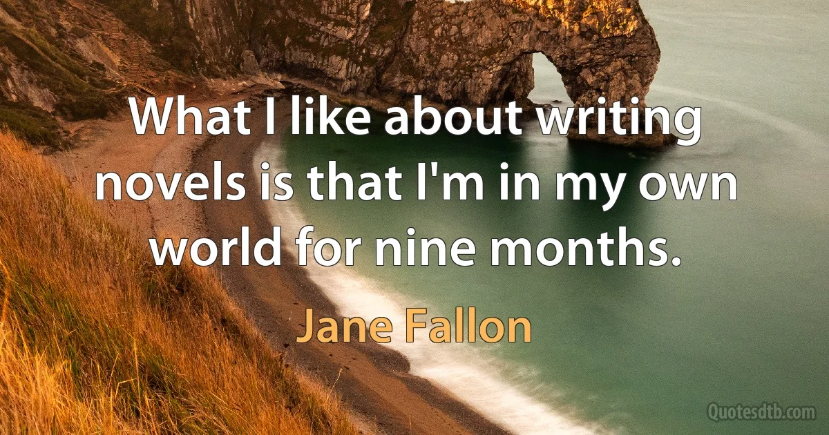 What I like about writing novels is that I'm in my own world for nine months. (Jane Fallon)